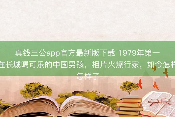 真钱三公app官方最新版下载 1979年第一位在长城喝可乐的中国男孩，相片火爆行家，如今怎样了