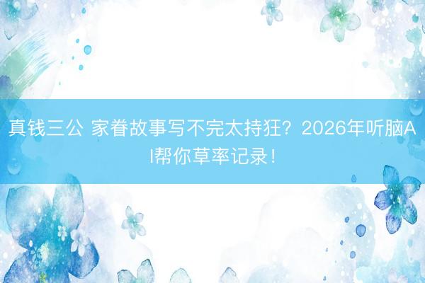 真钱三公 家眷故事写不完太持狂?2026年听脑AI帮你草率记录!