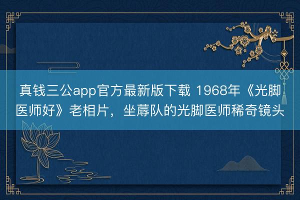 真钱三公app官方最新版下载 1968年《光脚医师好》老相片，坐蓐队的光脚医师稀奇镜头