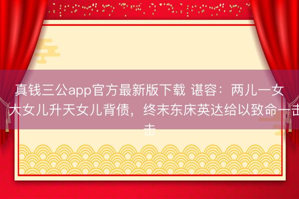 真钱三公app官方最新版下载 谌容:两儿一女,大女儿升天女儿背债,终末东床英达给以致命一击