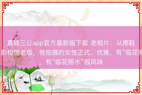 真钱三公app官方最新版下载 老相片：从擦鞋少年到上海影相馆老版，他拍摄的女性正式、优雅，有“临花照水”般风味