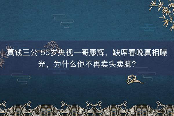 真钱三公 55岁央视一哥康辉,缺席春晚真相曝光,为什么他不再卖头卖脚?