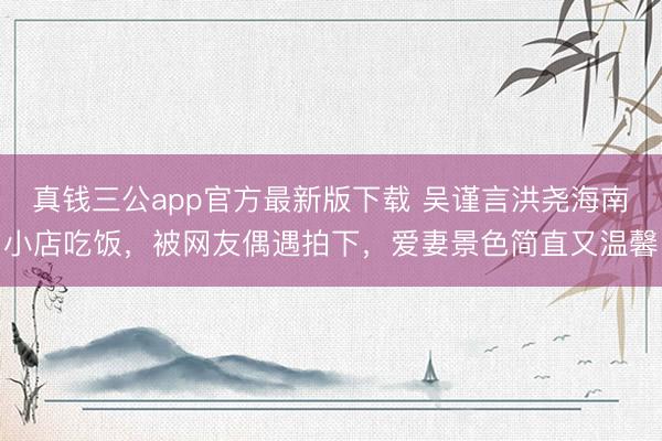 真钱三公app官方最新版下载 吴谨言洪尧海南小店吃饭,被网友偶遇拍下,爱妻景色简直又温馨