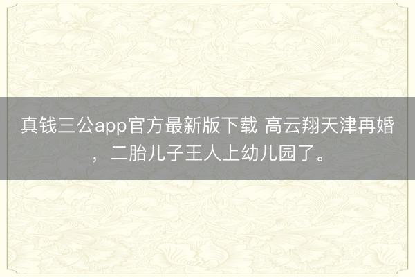 真钱三公app官方最新版下载 高云翔天津再婚,二胎儿子王人上幼儿园了。