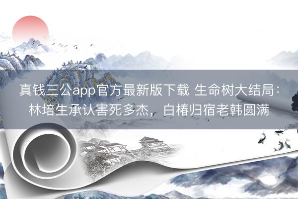 真钱三公app官方最新版下载 生命树大结局:林培生承认害死多杰,白椿归宿老韩圆满