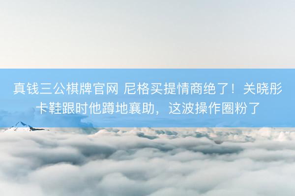 真钱三公棋牌官网 尼格买提情商绝了！关晓彤卡鞋跟时他蹲地襄助，这波操作圈粉了
