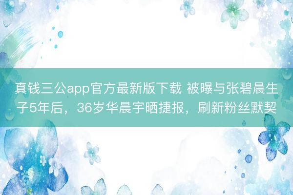 真钱三公app官方最新版下载 被曝与张碧晨生子5年后,36岁华晨宇晒捷报,刷新粉丝默契