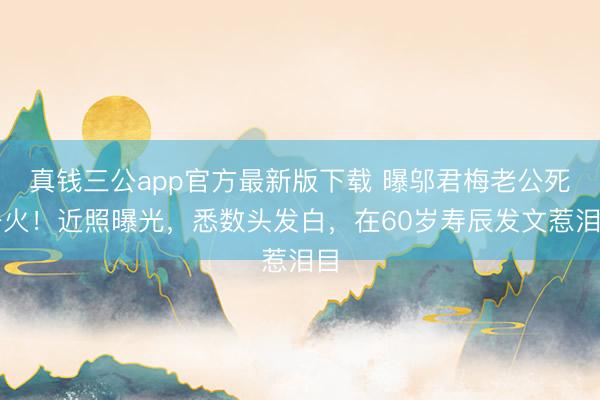 真钱三公app官方最新版下载 曝邬君梅老公死一火！近照曝光，悉数头发白，在60岁寿辰发文惹泪目