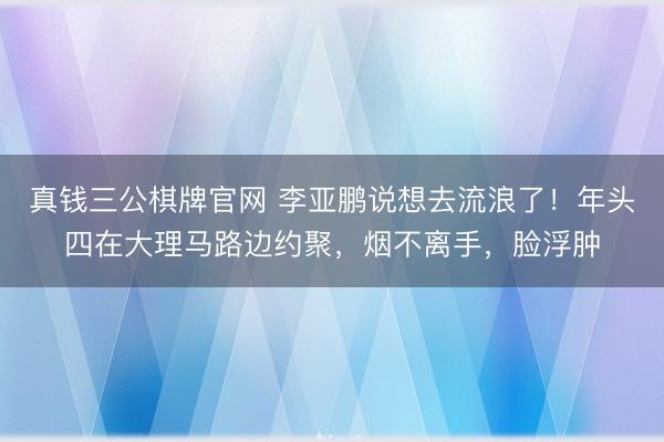 真钱三公棋牌官网 李亚鹏说想去流浪了!年头四在大理马路边约聚,烟不离手,脸浮肿