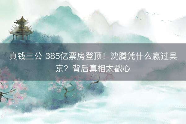 真钱三公 385亿票房登顶！沈腾凭什么赢过吴京？背后真相太戳心