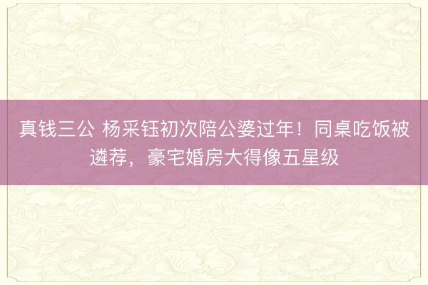 真钱三公 杨采钰初次陪公婆过年！同桌吃饭被遴荐，豪宅婚房大得像五星级