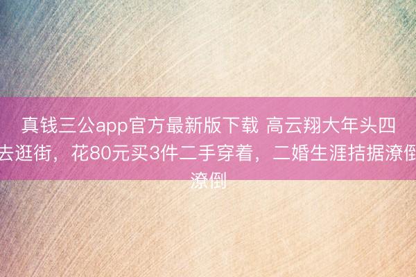 真钱三公app官方最新版下载 高云翔大年头四去逛街，花80元买3件二手穿着，二婚生涯拮据潦倒