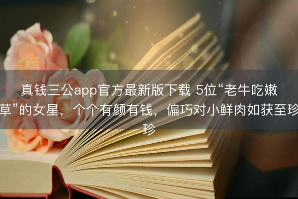 真钱三公app官方最新版下载 5位“老牛吃嫩草”的女星，个个有颜有钱，偏巧对小鲜肉如获至珍