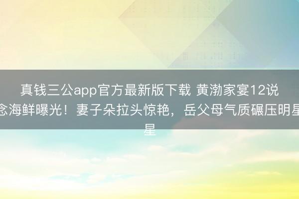 真钱三公app官方最新版下载 黄渤家宴12说念海鲜曝光！妻子朵拉头惊艳，岳父母气质碾压明星
