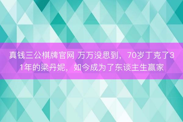 真钱三公棋牌官网 万万没思到,70岁丁克了31年的梁丹妮,如今成为了东谈主生赢家