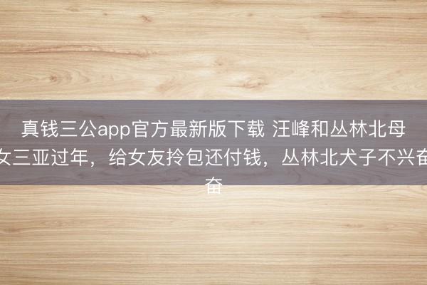 真钱三公app官方最新版下载 汪峰和丛林北母女三亚过年,给女友拎包还付钱,丛林北犬子不兴奋