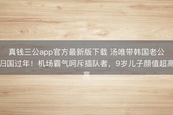 真钱三公app官方最新版下载 汤唯带韩国老公归国过年!机场霸气呵斥插队者,9岁儿子颜值超高