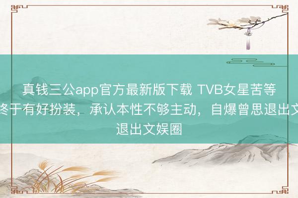 真钱三公app官方最新版下载 TVB女星苦等七年终于有好扮装，承认本性不够主动，自爆曾思退出文娱圈
