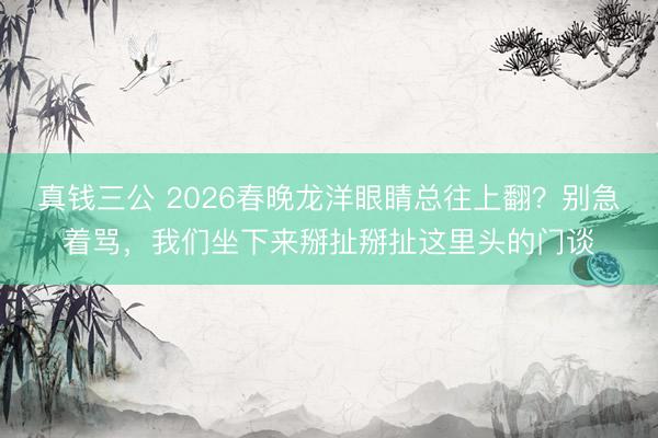 真钱三公 2026春晚龙洋眼睛总往上翻？别急着骂，我们坐下来掰扯掰扯这里头的门谈