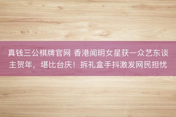 真钱三公棋牌官网 香港闻明女星获一众艺东谈主贺年,堪比台庆!拆礼盒手抖激发网民担忧