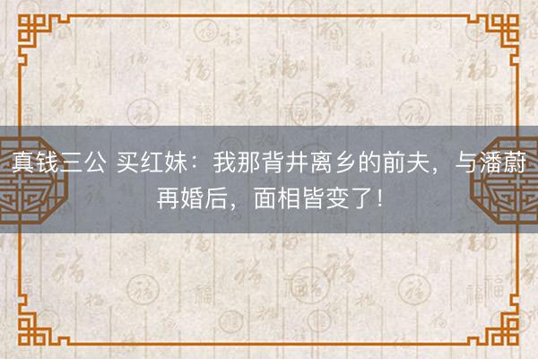 真钱三公 买红妹：我那背井离乡的前夫，与潘蔚再婚后，面相皆变了！