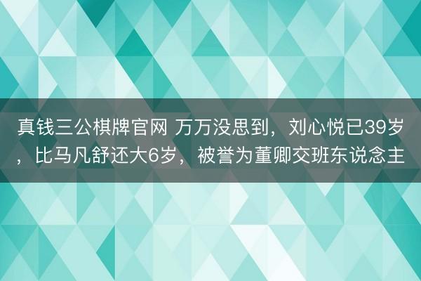 真钱三公棋牌官网 万万没思到,刘心悦已39岁,比马凡舒还大6岁,被誉为董卿交班东说念主