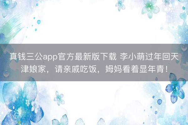 真钱三公app官方最新版下载 李小萌过年回天津娘家，请亲戚吃饭，姆妈看着显年青！