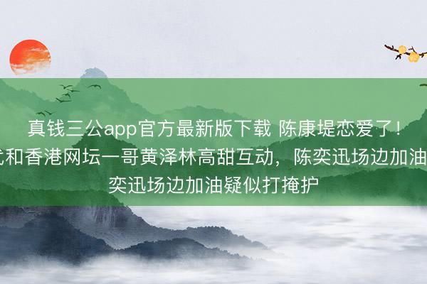 真钱三公app官方最新版下载 陈康堤恋爱了！21岁星二代和香港网坛一哥黄泽林高甜互动，陈奕迅场边加油疑似打掩护