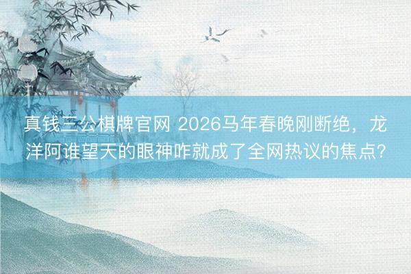 真钱三公棋牌官网 2026马年春晚刚断绝,龙洋阿谁望天的眼神咋就成了全网热议的焦点?