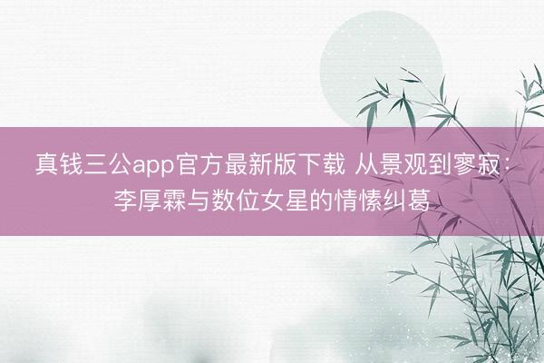 真钱三公app官方最新版下载 从景观到寥寂:李厚霖与数位女星的情愫纠葛