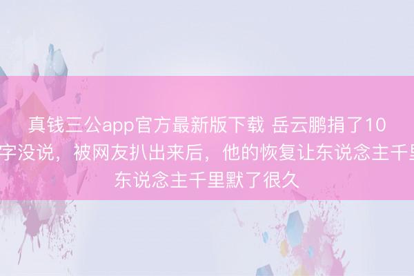 真钱三公app官方最新版下载 岳云鹏捐了100万却一个字没说,被网友扒出来后,他的恢复让东说念主千里默了很久