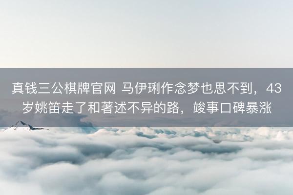 真钱三公棋牌官网 马伊琍作念梦也思不到，43岁姚笛走了和著述不异的路，竣事口碑暴涨