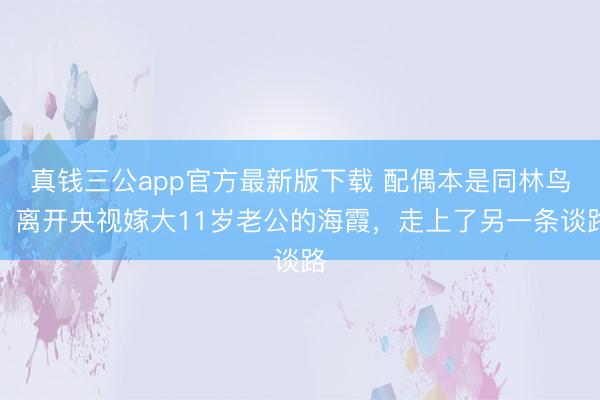 真钱三公app官方最新版下载 配偶本是同林鸟,离开央视嫁大11岁老公的海霞,走上了另一条谈路