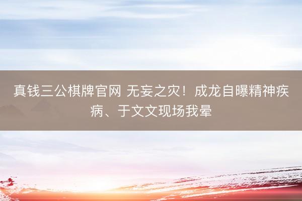 真钱三公棋牌官网 无妄之灾！成龙自曝精神疾病、于文文现场我晕