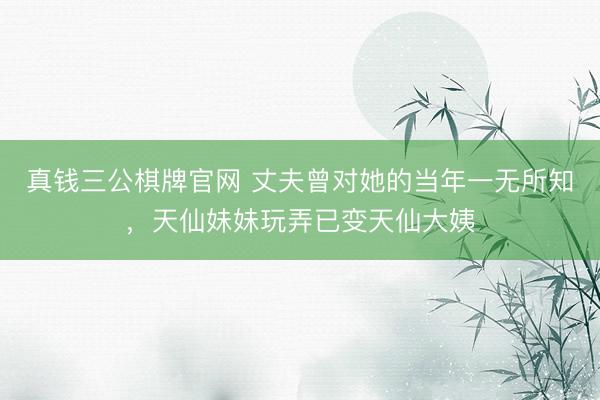 真钱三公棋牌官网 丈夫曾对她的当年一无所知,天仙妹妹玩弄已变天仙大姨