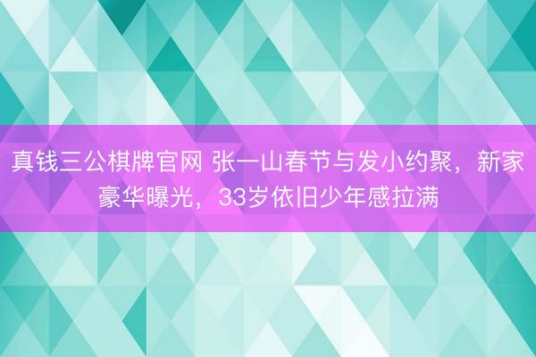 真钱三公棋牌官网 张一山春节与发小约聚，新家豪华曝光，33岁依旧少年感拉满
