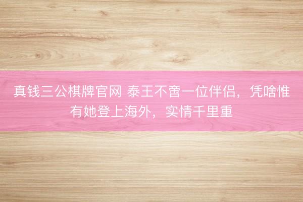真钱三公棋牌官网 泰王不啻一位伴侣,凭啥惟有她登上海外,实情千里重