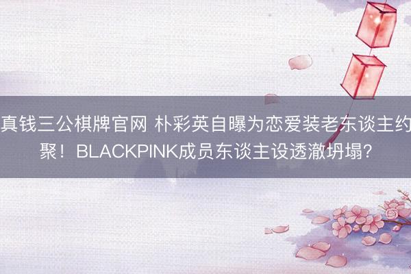 真钱三公棋牌官网 朴彩英自曝为恋爱装老东谈主约聚！BLACKPINK成员东谈主设透澈坍塌？