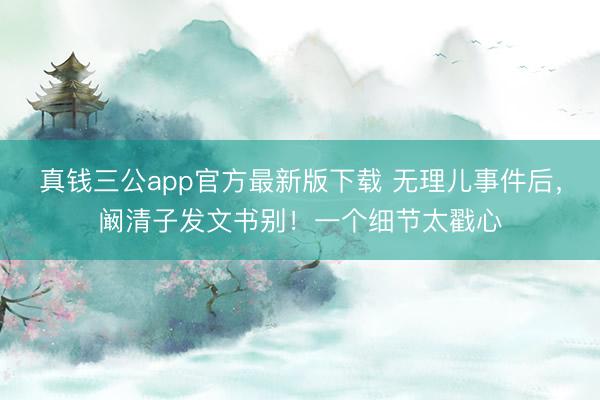 真钱三公app官方最新版下载 无理儿事件后，阚清子发文书别！一个细节太戳心
