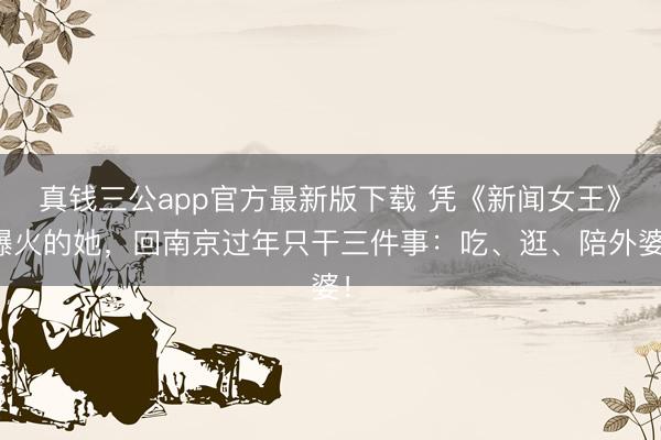 真钱三公app官方最新版下载 凭《新闻女王》爆火的她,回南京过年只干三件事:吃、逛、陪外婆!