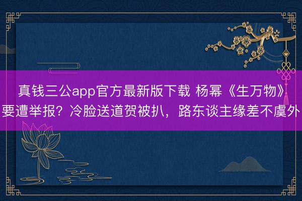 真钱三公app官方最新版下载 杨幂《生万物》要遭举报？冷脸送道贺被扒，路东谈主缘差不虞外