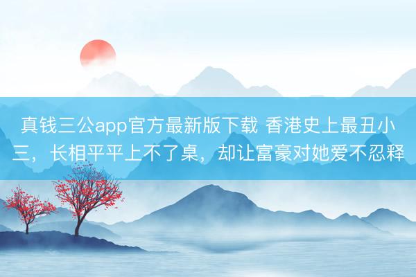 真钱三公app官方最新版下载 香港史上最丑小三，长相平平上不了桌，却让富豪对她爱不忍释