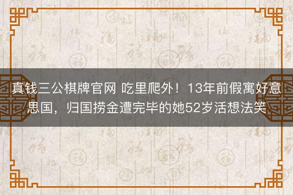 真钱三公棋牌官网 吃里爬外!13年前假寓好意思国,归国捞金遭完毕的她52岁活想法笑