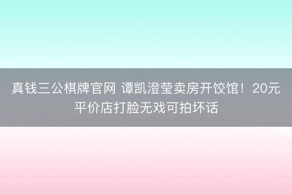 真钱三公棋牌官网 谭凯澄莹卖房开饺馆!20元平价店打脸无戏可拍坏话