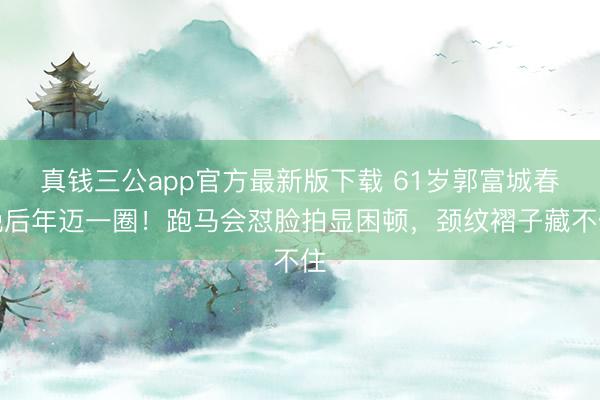 真钱三公app官方最新版下载 61岁郭富城春晚后年迈一圈!跑马会怼脸拍显困顿,颈纹褶子藏不住