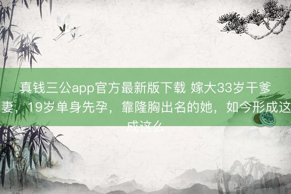 真钱三公app官方最新版下载 嫁大33岁干爹为妻，19岁单身先孕，靠隆胸出名的她，如今形成这么