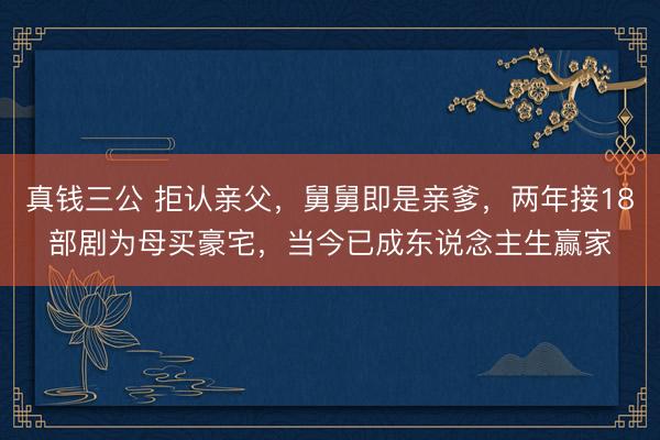 真钱三公 拒认亲父，舅舅即是亲爹，两年接18部剧为母买豪宅，当今已成东说念主生赢家