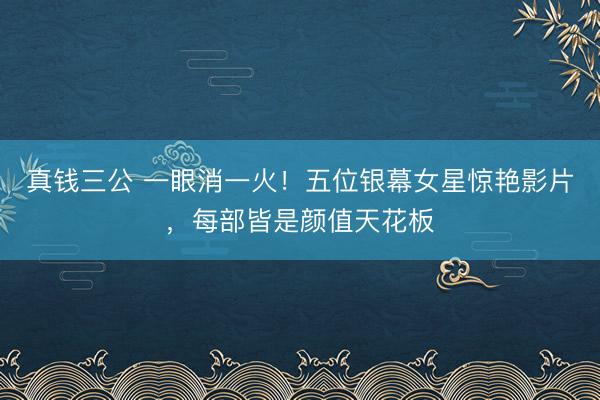 真钱三公 一眼消一火!五位银幕女星惊艳影片,每部皆是颜值天花板