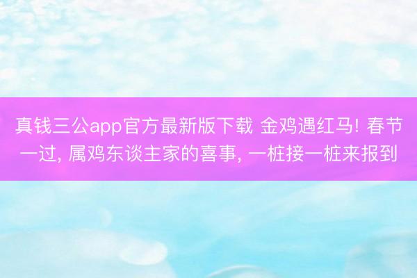 真钱三公app官方最新版下载 金鸡遇红马! 春节一过， 属鸡东谈主家的喜事， 一桩接一桩来报到