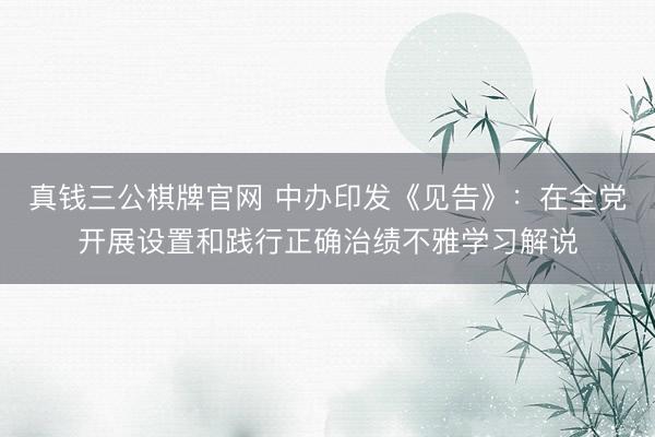 真钱三公棋牌官网 中办印发《见告》：在全党开展设置和践行正确治绩不雅学习解说